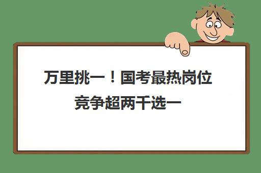 万里挑一！国考最热岗位竞争超两千选一,国考最热岗位是哪个