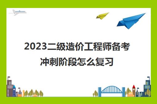 2023二级造价工程师备考冲刺阶段怎么复习(2023广东二级造价工程师第二阶段考试安排)