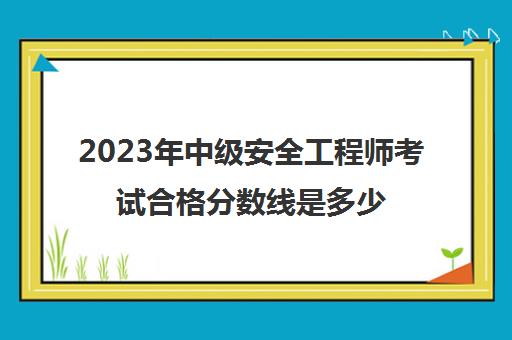 2023年中级安全工程师考试合格分数线是多少,中级安全工程师合格标准2023年