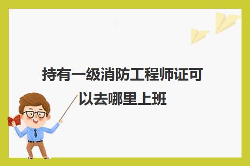 持有一级消防工程师证可以去哪里上班(一级消防工程师证的就业方向)