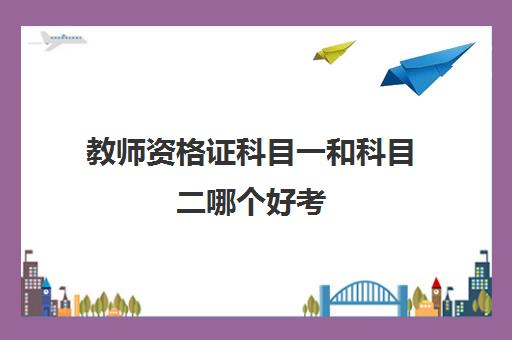 教师资格证科目一和科目二哪个好考 教师资格证科目一和科目二考什么