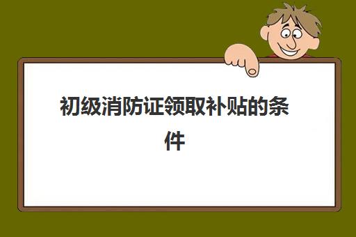 初级消防证领取补贴的条件,初级消防证补贴怎么申请