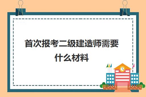 首次报考二级建造师需要什么材料(二级建造师考试科目有哪几门)