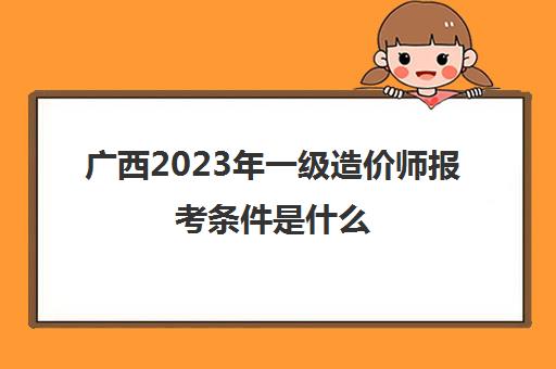 广西2023年一级造价师报考条件是什么 2023年广西一级造价师报考条件