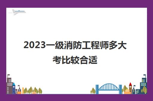 2023一级消防工程师多大考比较合适(历年一级消防工程师合格分数)