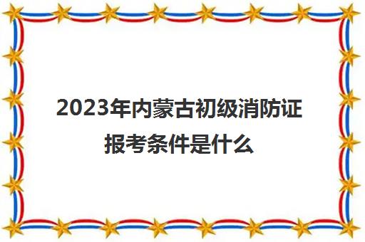 2023年内蒙古初级消防证报考条件是什么(内蒙古初级消防证报考条件)