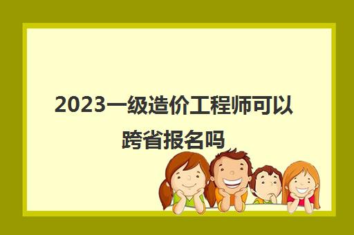 2023一级造价工程师可以跨省报名吗(一级造价工程师是否可以跨省报考)