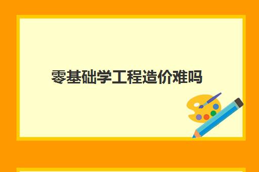 零基础学工程造价难吗 零基础学工程造价难度大不大？