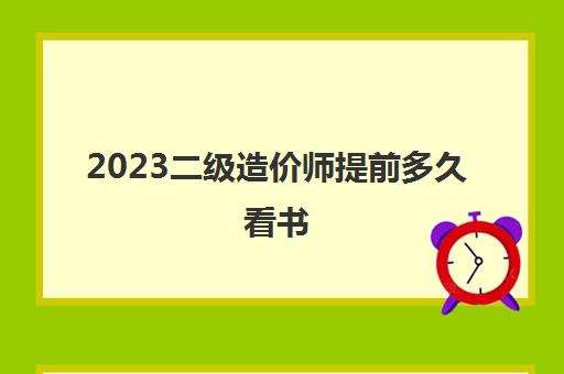 2023二级造价师提前多久看书(2023年河北二级造价师什么时候考)