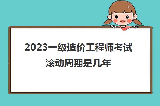 2023一级造价工程师考试滚动周期是几年(一级造价工程师考试成绩有效期)