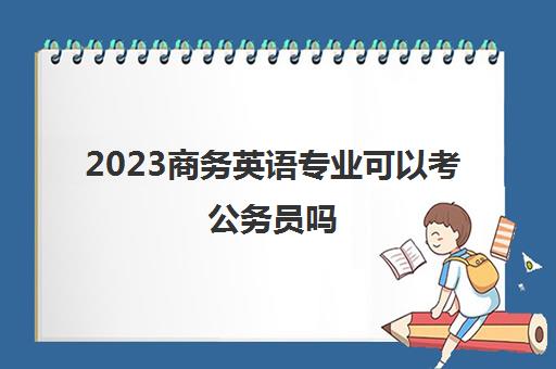 2023商务英语专业可以考公务员吗(商务英语的就业方向都有哪些)