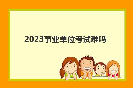 2023事业单位考试难吗(事业单位考试内容)