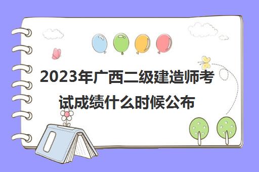 2023年广西二级建造师考试成绩什么时候公布,2023广西二建考试成绩保留几年