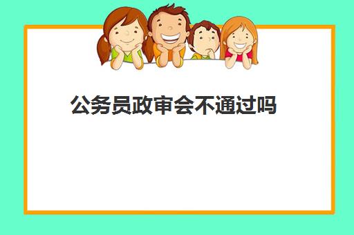 公务员政审会不通过吗,2023公务员政审都需要审什么