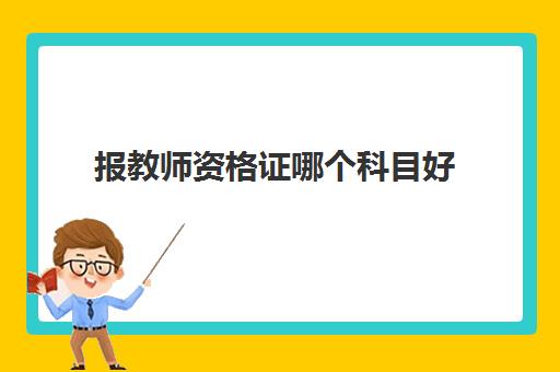 报教师资格证哪个科目好,教师资格证哪个科目好考