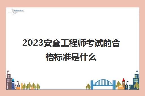 2023安全工程师考试的合格标准是什么(中级安全工程师考试科目有哪些)