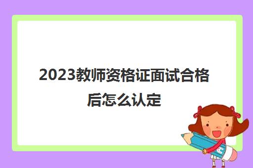 2023教师资格证面试合格后怎么认定(2023上半年教资面试分数查询入口)
