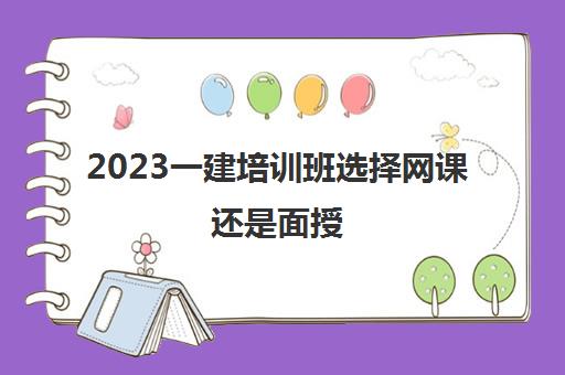 2023一建培训班选择网课还是面授(一级建造师培训机构排名)