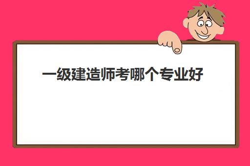 一级建造师考哪个专业好 报考一级建造师的条件2023年