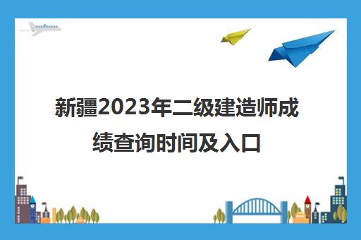 新疆2023年二级建造师成绩查询时间及入口 新疆二级建造师成绩查询