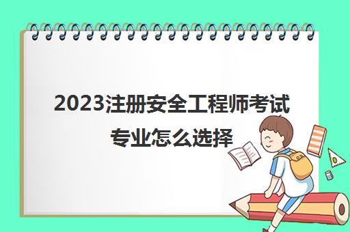 2023注册安全工程师考试专业怎么选择(黑龙江注册安全工程师报考条件)