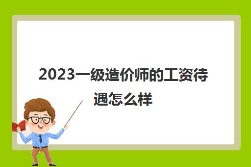 2023一级造价师的工资待遇怎么样(一级造价师的工资待遇)