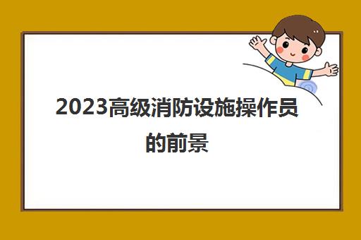 2023高级消防设施操作员的前景(高级消防设施操作员的收入)