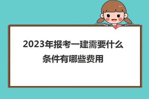 2023年报考一建需要什么条件有哪些费用,2023年一建需要什么条件