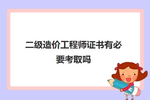 二级造价工程师证书有必要考取吗 云南二级造价工程师报考条件是什么