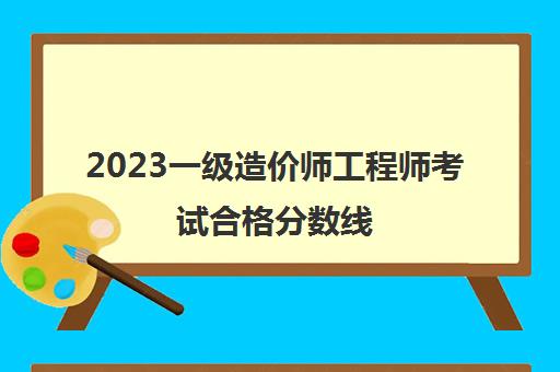 2023一级造价师工程师考试合格分数线(2023年一造考试合格分数线)