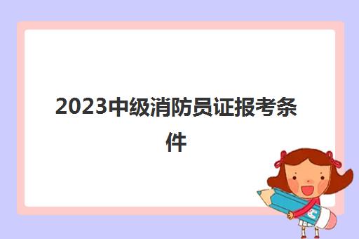 2023中级消防员证报考条件(中级消防员证有什么用)