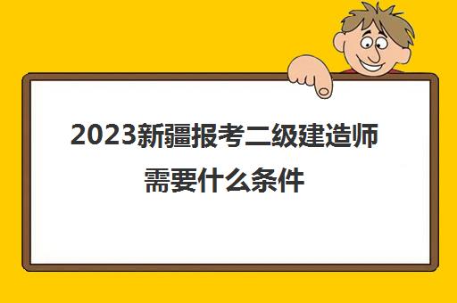 2023新疆报考二级建造师需要什么条件(新疆二级建造师的报考条件)