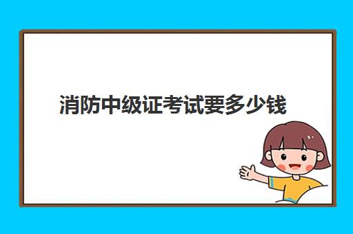 消防中级证考试要多少钱,2023中级消防证的报考条件