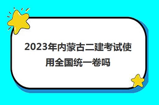2023年内蒙古二建考试使用全国统一卷吗,2023年内蒙古二建考试考务安排