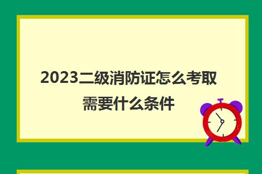 2023二级消防证怎么考取需要什么条件(二级消防工程师报考条件)