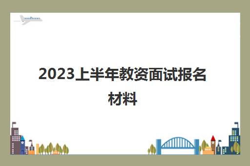 2023上半年教资面试报名材料,教师资格证笔试成绩有效期怎么算