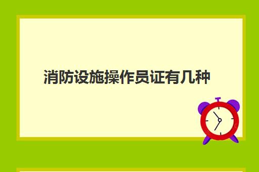 消防设施操作员证有几种,消防设施操作员证含金量高吗