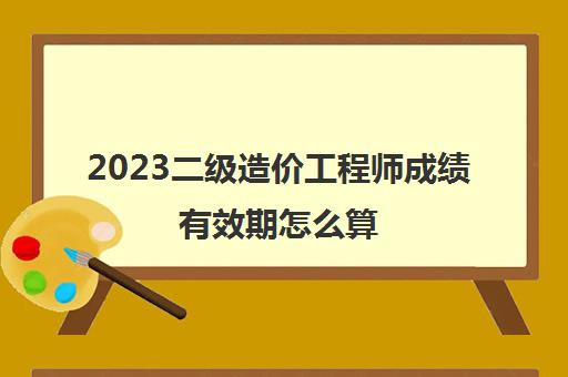 2023二级造价工程师成绩有效期怎么算(甘肃2023年二级造价工程师合格标准)
