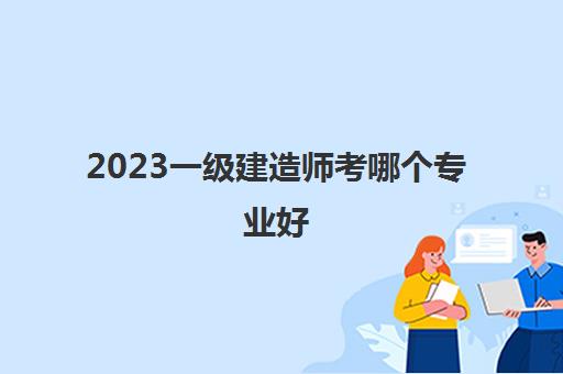 2023一级建造师考哪个专业好(一级建造师报考条件是什么)