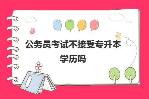 公务员考试不接受专升本学历吗 专升本可以考公务员吗