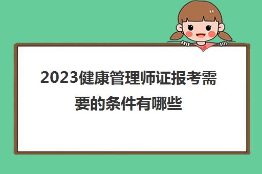 2023健康管理师证报考需要的条件有哪些(健康管理师报考条件)