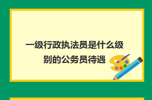 一级行政执法员是什么级别的公务员待遇,一级行政执法员是什么级别