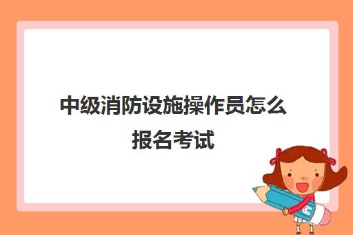 中级消防设施操作员怎么报名考试 外行人报考中级消防设施操作员的条件