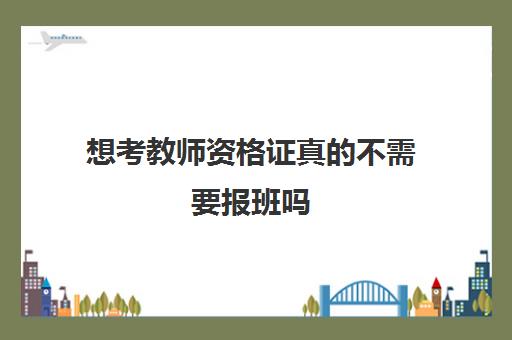 想考教师资格证真的不需要报班吗,考教师资格证需要报班吗