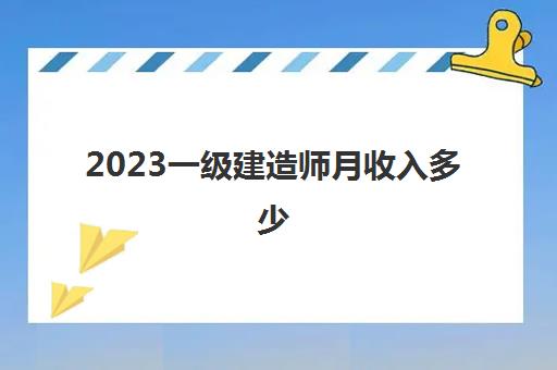 2023一级建造师月收入多少(考上一级建造师很强吗)