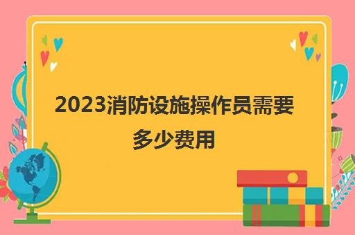 2023消防设施操作员需要多少费用(考山东中级消防设施操作员的条件)