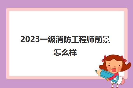 2023一级消防工程师前景怎么样(消防工程师薪资待遇怎么样)