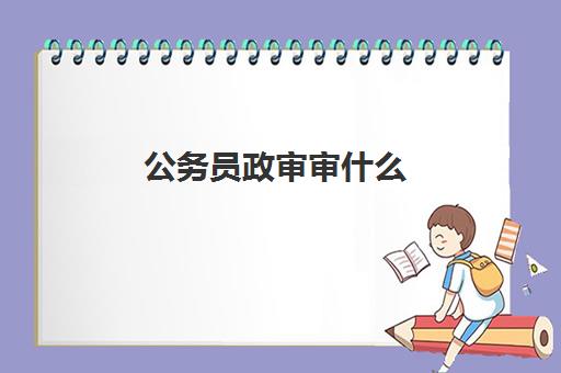 公务员政审审什么,2023公务员政审主要内容