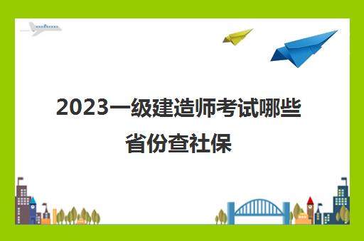 2023一级建造师考试哪些省份查社保(2023广东一级建造师考试怎么核查)