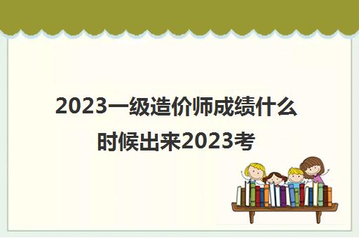 2023一级造价师成绩什么时候出来2023考试时间是哪天(一级造价师各科题型分值)